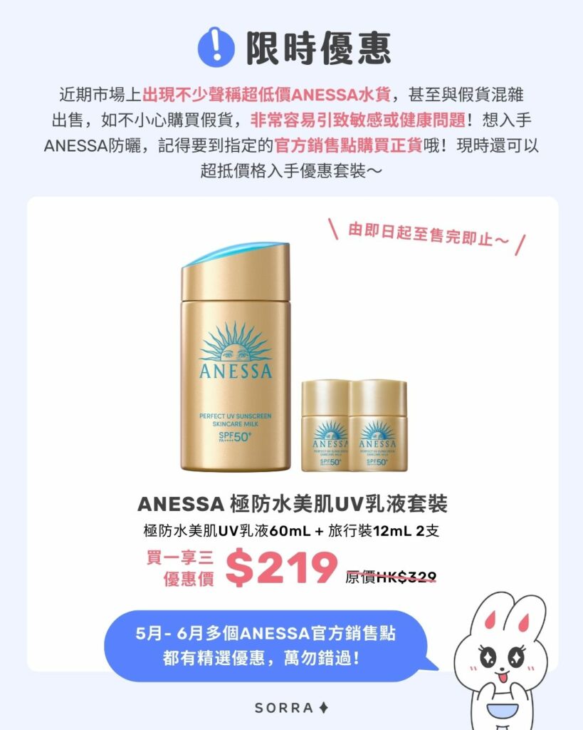 ANESSA限時優惠2025 限時優惠
近期市場上出現不少聲稱超低價ANESSA水貨,甚至與假貨混雜出售,如不小心購買假貨,非常容易引致敏感或健康問題!
想入手ANESSA防曬,記得要到指定的官方銷售點購買正貨哦!現時還可以超抵價格入手優惠套裝~
ANESSA極防水美肌UV乳液套裝
極防水美肌UV乳液60mL + 旅行裝12mL 2支
HK$219 (買一享三)|價值HK$329
5月- 6月多個ANESSA官方銷售點都有精選優惠,萬勿錯過!
\由即日起至售完即止~/