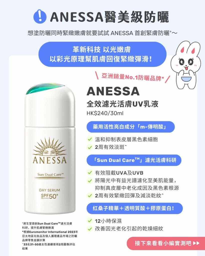 ANESSA醫美級防曬 ANESSA醫美級防曬!
想塗防曬同時緊緻嫩膚就要試試ANESSA首創緊膚防曬+~
\ 亞洲銷量No.1防曬品牌*/
ANESSA 全效濾光活膚UV乳液HK$240/30mL
革新科技 以光嫩膚
以彩光原理幫肌膚回復緊緻彈滑
成分解構!
「Sun Dual CareTM」 濾光活膚科研之「Solar Mineral Essence太陽能量礦物精華」藥用活性亮白成分「m-傳明酸」藥用活性亮白成分「m-傳明酸」- 有效阻截UVA及UVB
- 將陽光中有益光譜濾化至美肌能量,抑制真皮層中老化成因及黑色素根源
- 2周有效緊緻回彈及減淡乾紋^- 溫和抑制表皮層黑色素細胞
- 2周有效淡斑^- 12小時保濕
- 改善因光老化引起的乾燥細紋
+資生堂首創Sun Dual CareTM 濾光活膚科研,提升肌膚緊緻飽滿
*根據Euromonitor International 2023年亞太地區化妝品及個人護理產品市場之防曬品牌零售金額計算。
^33名31-50歲女性連續使用2周圖像評估結果
\接下來看看小編實測吧!/
